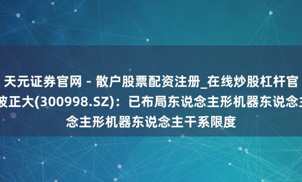 天元证券官网 - 散户股票配资注册_在线炒股杠杆官方开户 宁波正大(300998.SZ)：已布局东说念主形机器东说念主干系限度