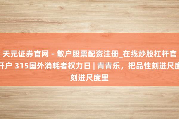天元证券官网 - 散户股票配资注册_在线炒股杠杆官方开户 315国外消耗者权力日 | 青青乐,把品性刻进尺度里