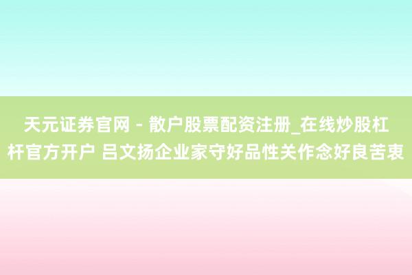 天元证券官网 - 散户股票配资注册_在线炒股杠杆官方开户 吕文扬企业家守好品性关作念好良苦衷