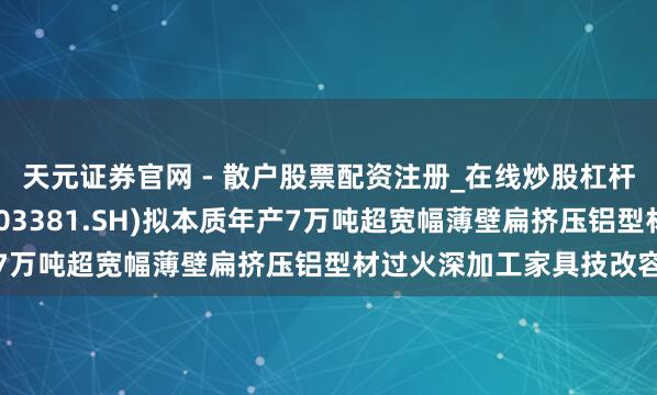 天元证券官网 - 散户股票配资注册_在线炒股杠杆官方开户 永臻股份(603381.SH)拟本质年产7万吨超宽幅薄壁扁挤压铝型材过火深加工家具技改容貌