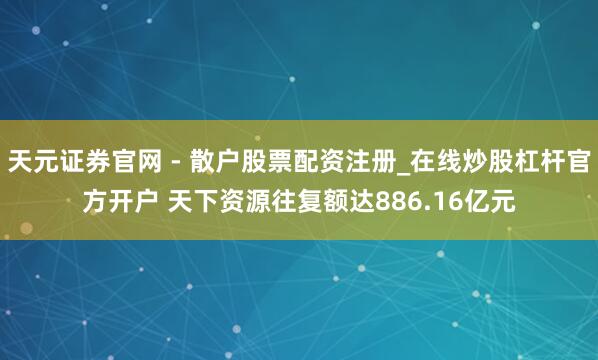 天元证券官网 - 散户股票配资注册_在线炒股杠杆官方开户 天下资源往复额达886.16亿元