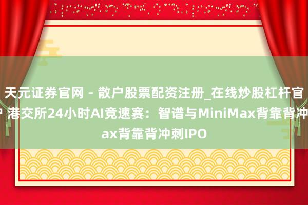 天元证券官网 - 散户股票配资注册_在线炒股杠杆官方开户 港交所24小时AI竞速赛：智谱与MiniMax背靠背冲刺IPO