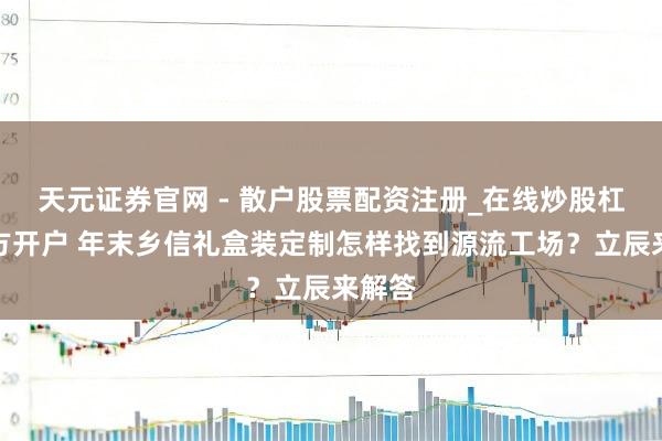 天元证券官网 - 散户股票配资注册_在线炒股杠杆官方开户 年末乡信礼盒装定制怎样找到源流工场?立辰来解答