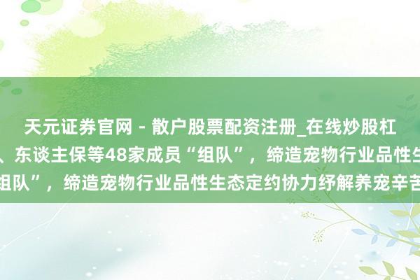 天元证券官网 - 散户股票配资注册_在线炒股杠杆官方开户 京东、皇家、东谈主保等48家成员“组队”,缔造宠物行业品性生态定约协力纾解养宠辛苦