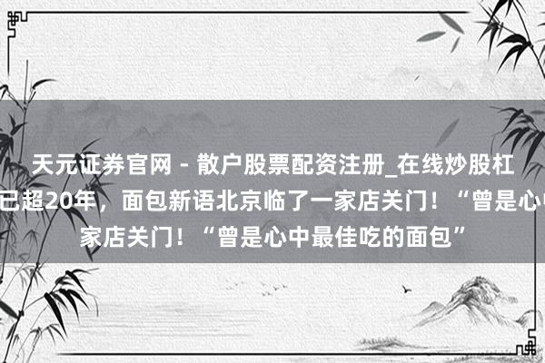 天元证券官网 - 散户股票配资注册_在线炒股杠杆官方开户 买卖已超20年，面包新语北京临了一家店关门！“曾是心中最佳吃的面包”
