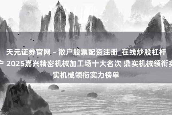 天元证券官网 - 散户股票配资注册_在线炒股杠杆官方开户 2025嘉兴精密机械加工场十大名次 鼎实机械领衔实力榜单
