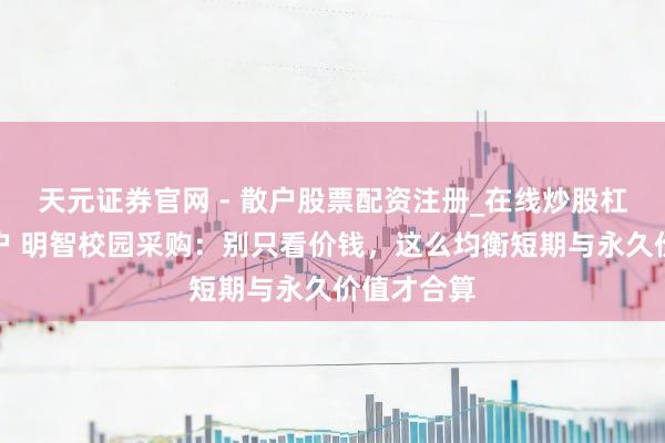 天元证券官网 - 散户股票配资注册_在线炒股杠杆官方开户 明智校园采购:别只看价钱,这么均衡短期与永久价值才合算