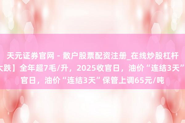 天元证券官网 - 散户股票配资注册_在线炒股杠杆官方开户 【油价大跌】全年超7毛/升,2025收官日,油价“连结3天”保管上调65元/吨