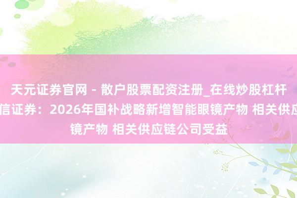 天元证券官网 - 散户股票配资注册_在线炒股杠杆官方开户 中信证券：2026年国补战略新增智能眼镜产物 相关供应链公司受益