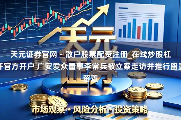天元证券官网 - 散户股票配资注册_在线炒股杠杆官方开户 广安爱众董事李常兵被立案走访并推行留置