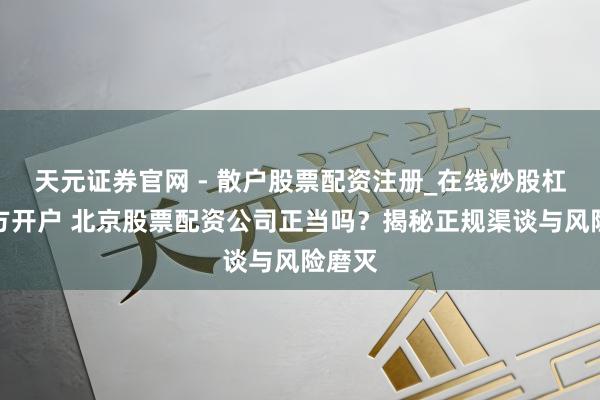 天元证券官网 - 散户股票配资注册_在线炒股杠杆官方开户 北京股票配资公司正当吗?揭秘正规渠谈与风险磨灭