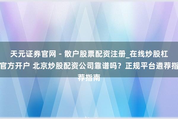 天元证券官网 - 散户股票配资注册_在线炒股杠杆官方开户 北京炒股配资公司靠谱吗?正规平台遴荐指南