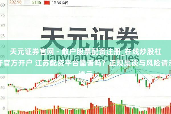天元证券官网 - 散户股票配资注册_在线炒股杠杆官方开户 江苏配资平台靠谱吗？正规渠谈与风险请示