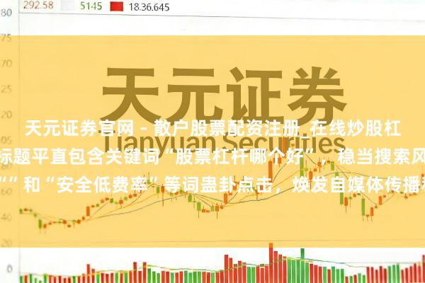 天元证券官网 - 散户股票配资注册_在线炒股杠杆官方开户 （剖析：该标题平直包含关键词“股票杠杆哪个好”，稳当搜索风俗；使用数字“”和“安全低费率”等词蛊卦点击，焕发自媒体传播和百度收录保举的要求，字数戒指在内。）