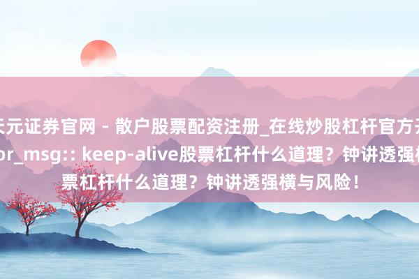 天元证券官网 - 散户股票配资注册_在线炒股杠杆官方开户 z_error_msg:: keep-alive股票杠杆什么道理？钟讲透强横与风险！