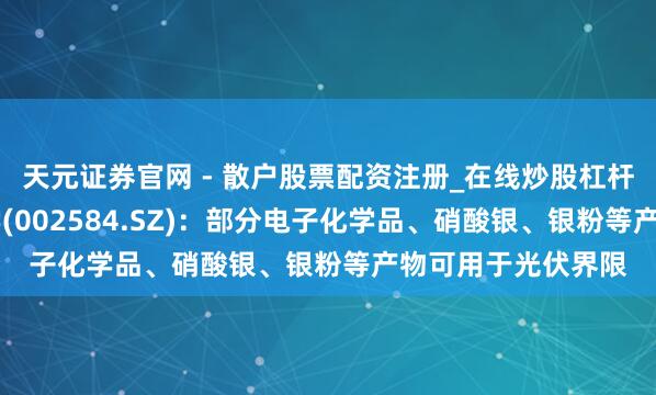 天元证券官网 - 散户股票配资注册_在线炒股杠杆官方开户 西陇科学(002584.SZ)：部分电子化学品、硝酸银、银粉等产物可用于光伏界限