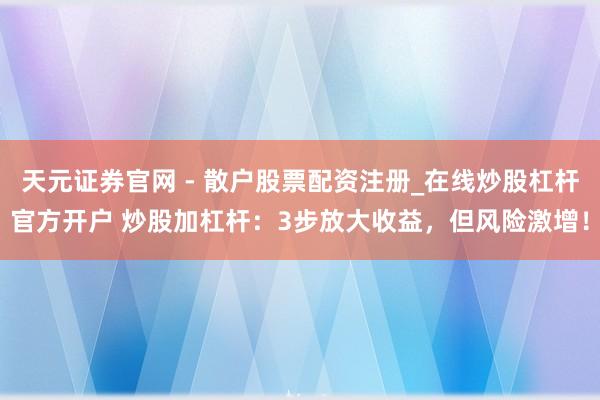 天元证券官网 - 散户股票配资注册_在线炒股杠杆官方开户 炒股加杠杆：3步放大收益，但风险激增！