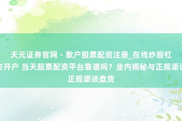 天元证券官网 - 散户股票配资注册_在线炒股杠杆官方开户 当天股票配资平台靠谱吗？业内揭秘与正规渠谈盘货