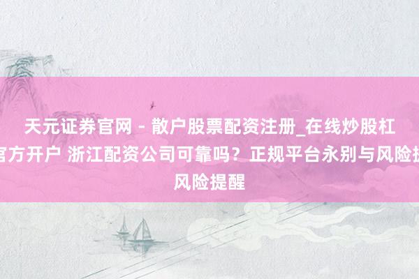 天元证券官网 - 散户股票配资注册_在线炒股杠杆官方开户 浙江配资公司可靠吗？正规平台永别与风险提醒