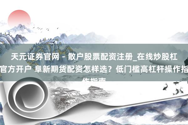 天元证券官网 - 散户股票配资注册_在线炒股杠杆官方开户 阜新期货配资怎样选？低门槛高杠杆操作指南