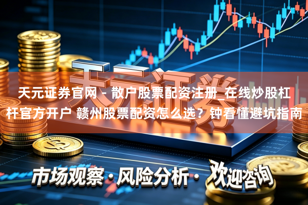 天元证券官网 - 散户股票配资注册_在线炒股杠杆官方开户 赣州股票配资怎么选？钟看懂避坑指南