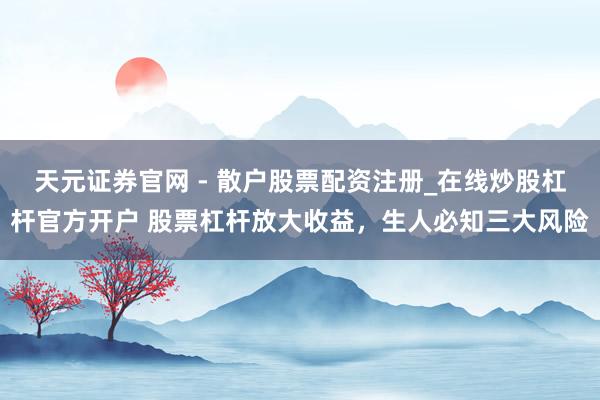 天元证券官网 - 散户股票配资注册_在线炒股杠杆官方开户 股票杠杆放大收益，生人必知三大风险
