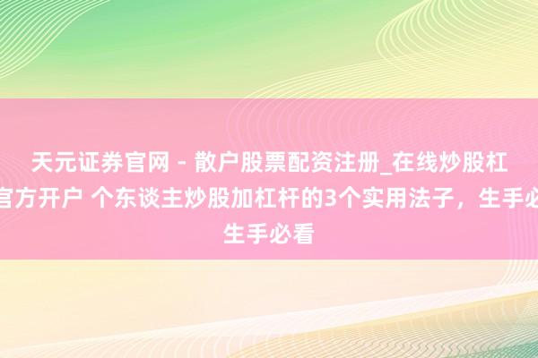 天元证券官网 - 散户股票配资注册_在线炒股杠杆官方开户 个东谈主炒股加杠杆的3个实用法子，生手必看