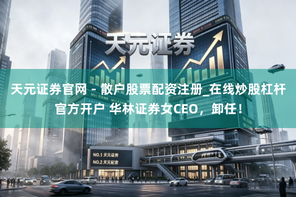 天元证券官网 - 散户股票配资注册_在线炒股杠杆官方开户 华林证券女CEO，卸任！