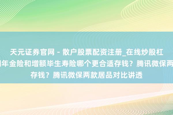 天元证券官网 - 散户股票配资注册_在线炒股杠杆官方开户 中期年金险和增额毕生寿险哪个更合适存钱？腾讯微保两款居品对比讲透