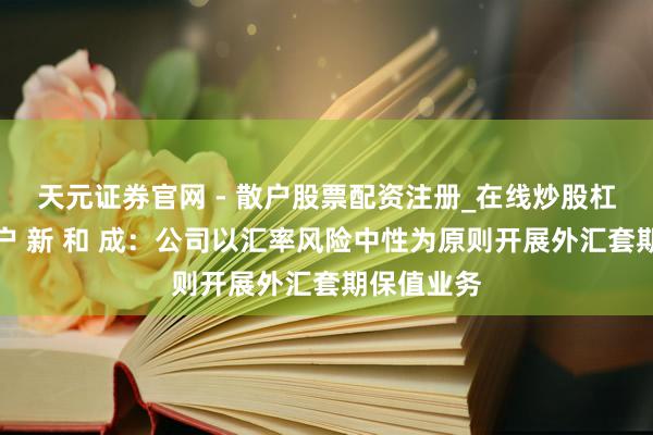 天元证券官网 - 散户股票配资注册_在线炒股杠杆官方开户 新 和 成：公司以汇率风险中性为原则开展外汇套期保值业务
