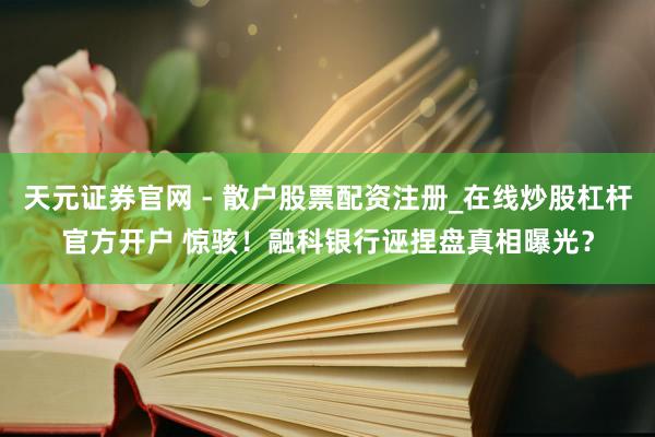 天元证券官网 - 散户股票配资注册_在线炒股杠杆官方开户 惊骇！融科银行诬捏盘真相曝光？