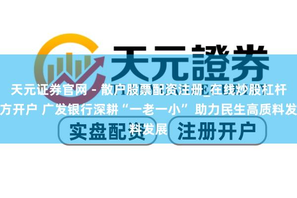 天元证券官网 - 散户股票配资注册_在线炒股杠杆官方开户 广发银行深耕“一老一小” 助力民生高质料发展