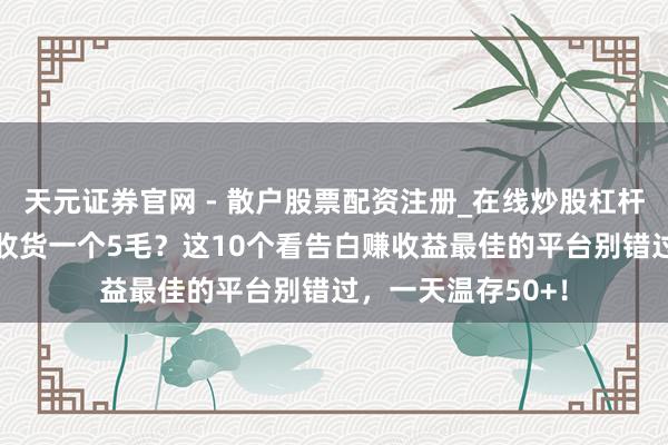 天元证券官网 - 散户股票配资注册_在线炒股杠杆官方开户 看告白收货一个5毛？这10个看告白赚收益最佳的平台别错过，一天温存50+！