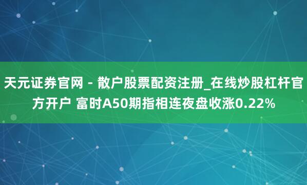 天元证券官网 - 散户股票配资注册_在线炒股杠杆官方开户 富时A50期指相连夜盘收涨0.22%