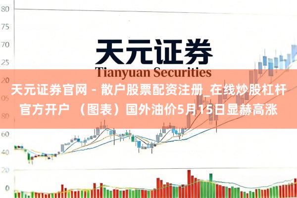 天元证券官网 - 散户股票配资注册_在线炒股杠杆官方开户 （图表）国外油价5月15日显赫高涨
