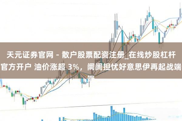 天元证券官网 - 散户股票配资注册_在线炒股杠杆官方开户 油价涨超 3%，阛阓担忧好意思伊再起战端