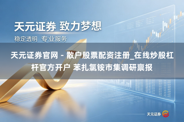 天元证券官网 - 散户股票配资注册_在线炒股杠杆官方开户 苯扎氯铵市集调研禀报
