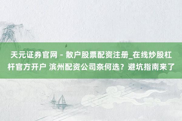 天元证券官网 - 散户股票配资注册_在线炒股杠杆官方开户 滨州配资公司奈何选？避坑指南来了