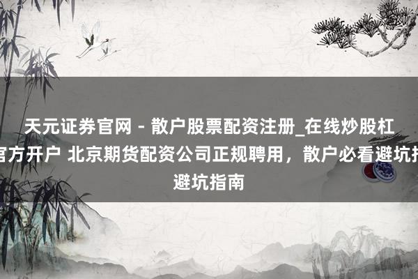 天元证券官网 - 散户股票配资注册_在线炒股杠杆官方开户 北京期货配资公司正规聘用，散户必看避坑指南