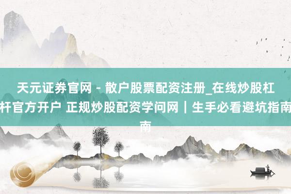 天元证券官网 - 散户股票配资注册_在线炒股杠杆官方开户 正规炒股配资学问网｜生手必看避坑指南