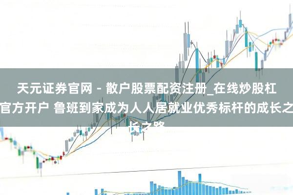 天元证券官网 - 散户股票配资注册_在线炒股杠杆官方开户 鲁班到家成为人人居就业优秀标杆的成长之路