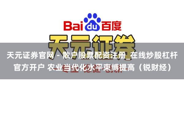 天元证券官网 - 散户股票配资注册_在线炒股杠杆官方开户 农业当代化水平束缚提高（锐财经）