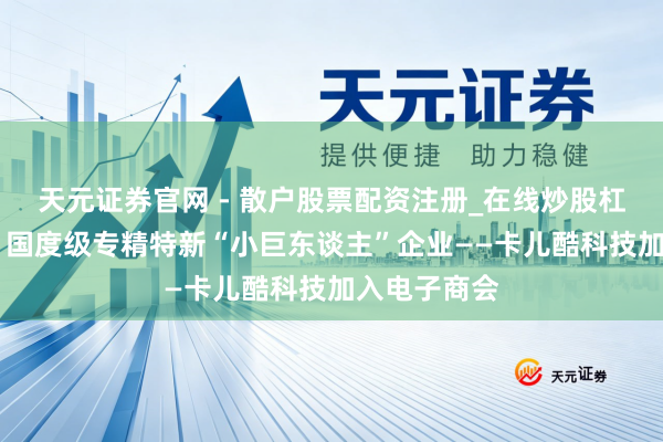 天元证券官网 - 散户股票配资注册_在线炒股杠杆官方开户 国度级专精特新“小巨东谈主”企业——卡儿酷科技加入电子商会