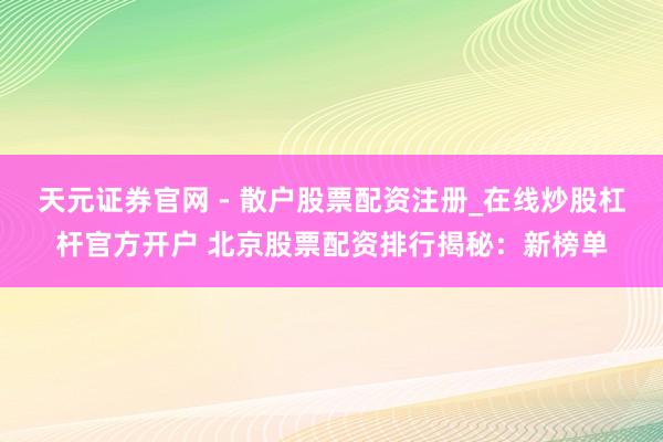 天元证券官网 - 散户股票配资注册_在线炒股杠杆官方开户 北京股票配资排行揭秘：新榜单