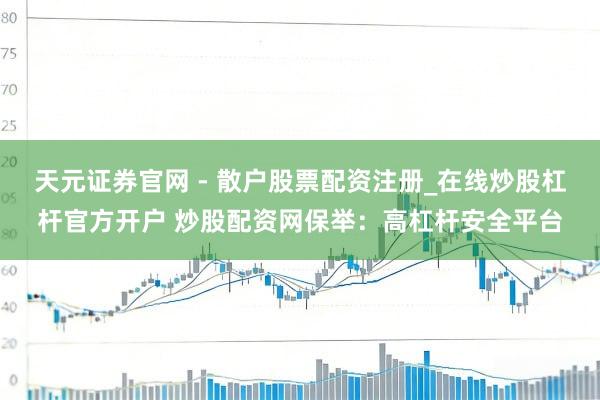 天元证券官网 - 散户股票配资注册_在线炒股杠杆官方开户 炒股配资网保举：高杠杆安全平台
