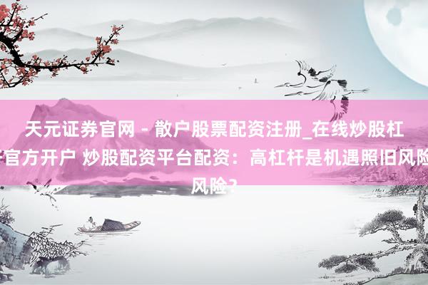 天元证券官网 - 散户股票配资注册_在线炒股杠杆官方开户 炒股配资平台配资：高杠杆是机遇照旧风险？