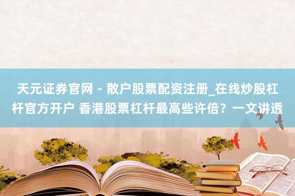 天元证券官网 - 散户股票配资注册_在线炒股杠杆官方开户 香港股票杠杆最高些许倍？一文讲透
