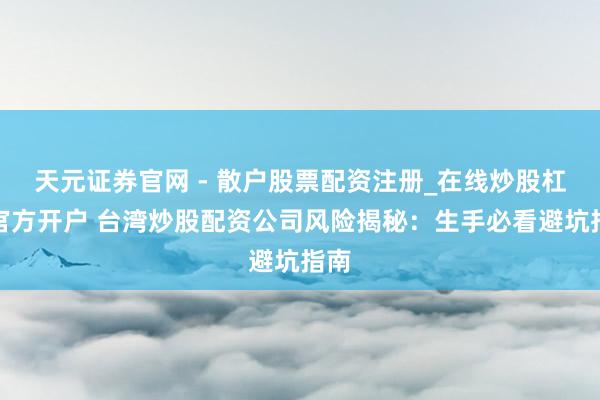 天元证券官网 - 散户股票配资注册_在线炒股杠杆官方开户 台湾炒股配资公司风险揭秘：生手必看避坑指南