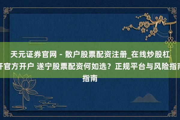 天元证券官网 - 散户股票配资注册_在线炒股杠杆官方开户 遂宁股票配资何如选?正规平台与风险指南