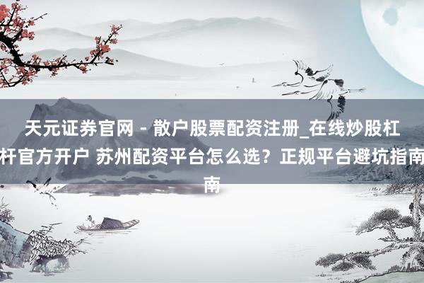 天元证券官网 - 散户股票配资注册_在线炒股杠杆官方开户 苏州配资平台怎么选？正规平台避坑指南